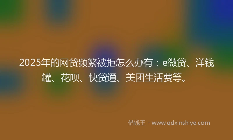2025年的网贷频繁被拒怎么办有：e微贷、洋钱罐、花呗、快贷通、美团生活费等。