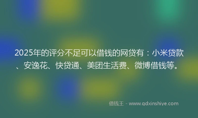 2025年的评分不足可以借钱的网贷有：小米贷款、安逸花、快贷通、美团生活费、微博借钱等。