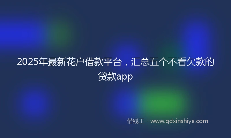2025年最新花户借款平台，汇总五个不看欠款的贷款app