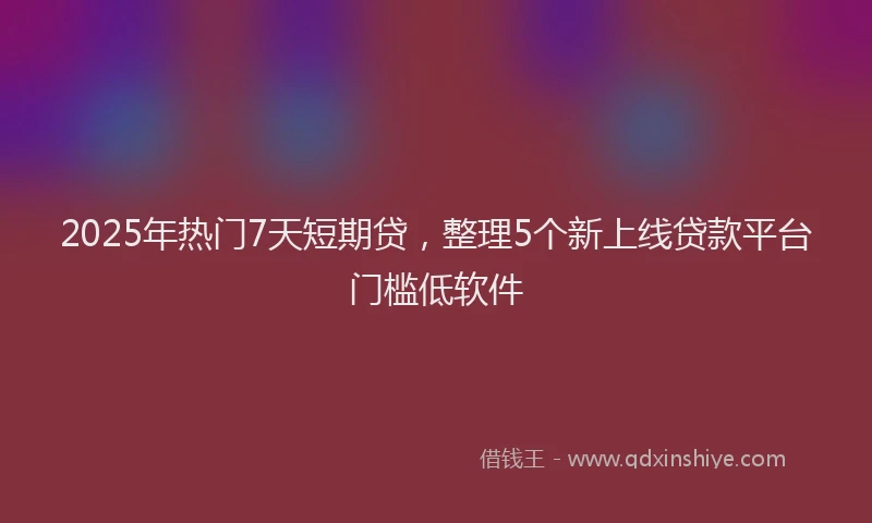 2025年热门7天短期贷，整理5个新上线贷款平台门槛低软件
