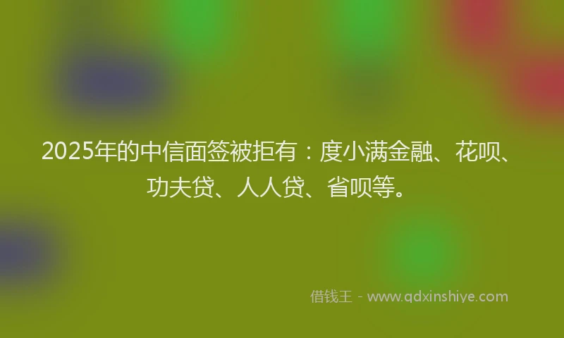 2025年的中信面签被拒有：度小满金融、花呗、功夫贷、人人贷、省呗等。