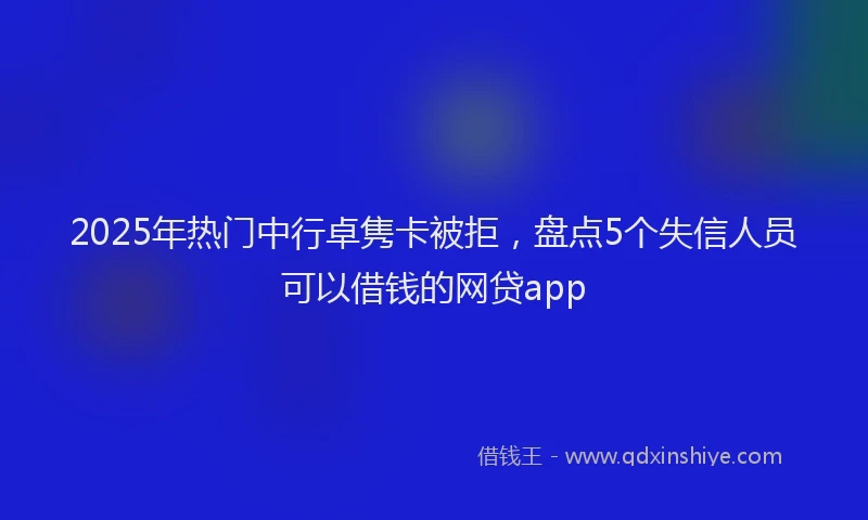 2025年热门中行卓隽卡被拒，盘点5个失信人员可以借钱的网贷app