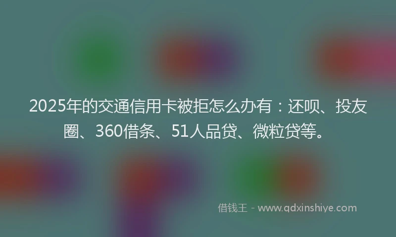 2025年的交通信用卡被拒怎么办有：还呗、投友圈、360借条、51人品贷、微粒贷等。