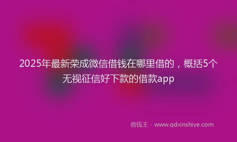 2025年最新荣成微信借钱在哪里借的，概括5个无视征信好下款的借款app