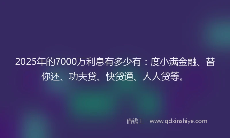 2025年的7000万利息有多少有：度小满金融、替你还、功夫贷、快贷通、人人贷等。