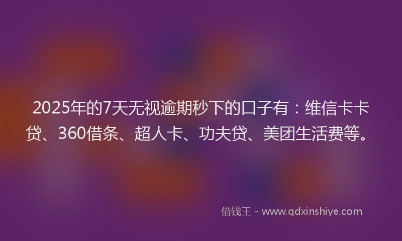 2025年的7天无视逾期秒下的口子有：维信卡卡贷、360借条、超人卡、功夫贷、美团生活费等。