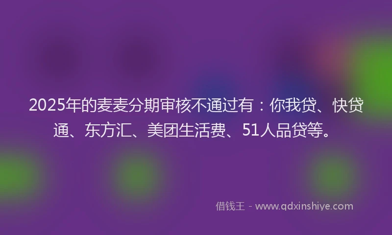 2025年的麦麦分期审核不通过有：你我贷、快贷通、东方汇、美团生活费、51人品贷等。