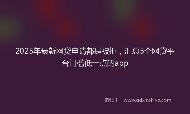 2025年最新网贷申请都是被拒，汇总5个网贷平台门槛低一点的app