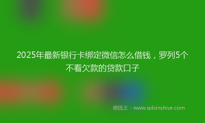 2025年最新银行卡绑定微信怎么借钱，罗列5个不看欠款的贷款口子