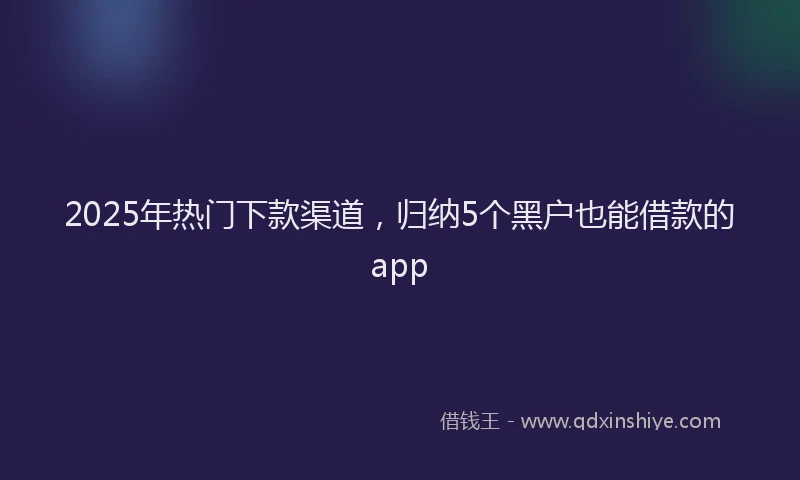 2025年热门下款渠道，归纳5个黑户也能借款的app