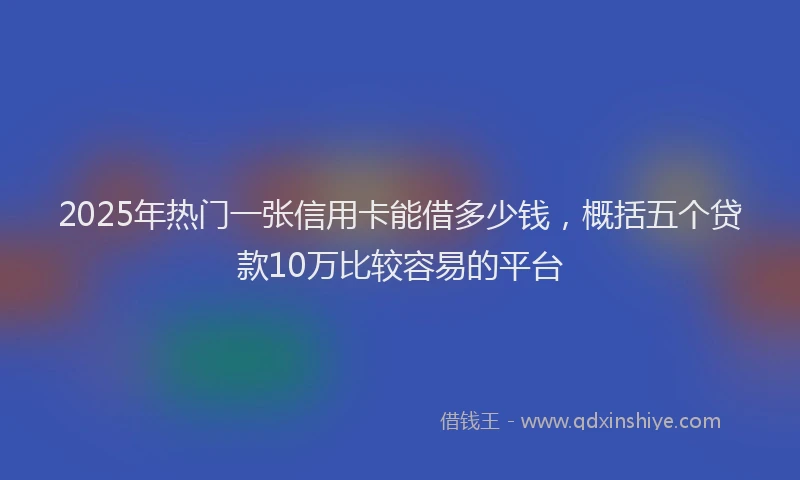 2025年热门一张信用卡能借多少钱，概括五个贷款10万比较容易的平台