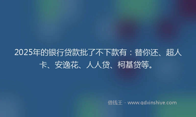 2025年的银行贷款批了不下款有：替你还、超人卡、安逸花、人人贷、柯基贷等。