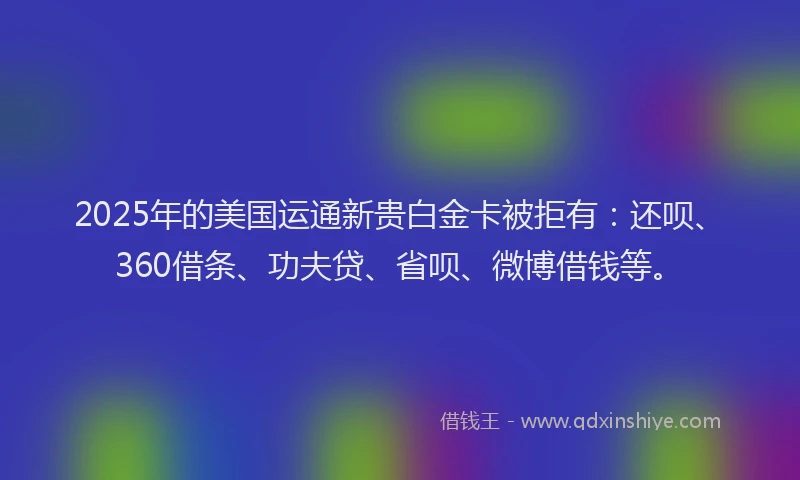 2025年的美国运通新贵白金卡被拒有：还呗、360借条、功夫贷、省呗、微博借钱等。