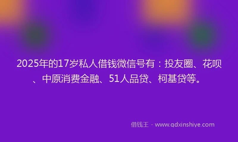 2025年的17岁私人借钱微信号有：投友圈、花呗、中原消费金融、51人品贷、柯基贷等。