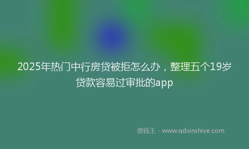 2025年热门中行房贷被拒怎么办，整理五个19岁贷款容易过审批的app