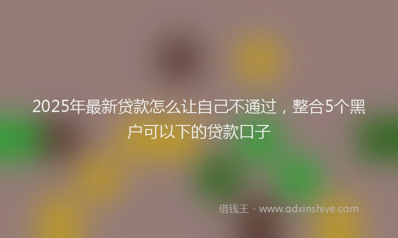 2025年最新贷款怎么让自己不通过，整合5个黑户可以下的贷款口子