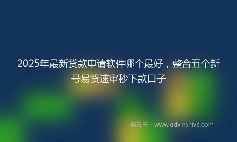 2025年最新贷款申请软件哪个最好，整合五个新号易贷速审秒下款口子