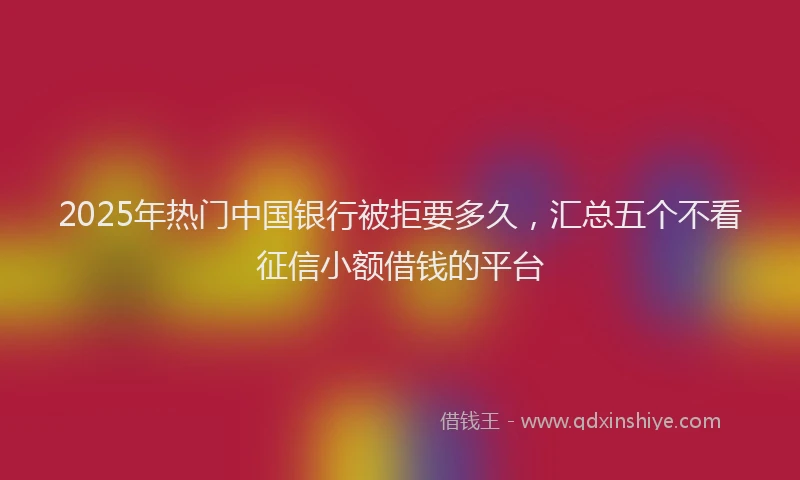 2025年热门中国银行被拒要多久，汇总五个不看征信小额借钱的平台