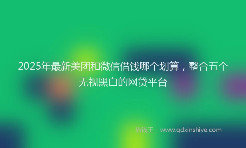 2025年最新美团和微信借钱哪个划算，整合五个无视黑白的网贷平台