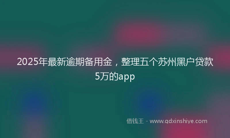 2025年最新逾期备用金，整理五个苏州黑户贷款5万的app