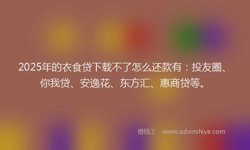 2025年的衣食贷下载不了怎么还款有：投友圈、你我贷、安逸花、东方汇、惠商贷等。