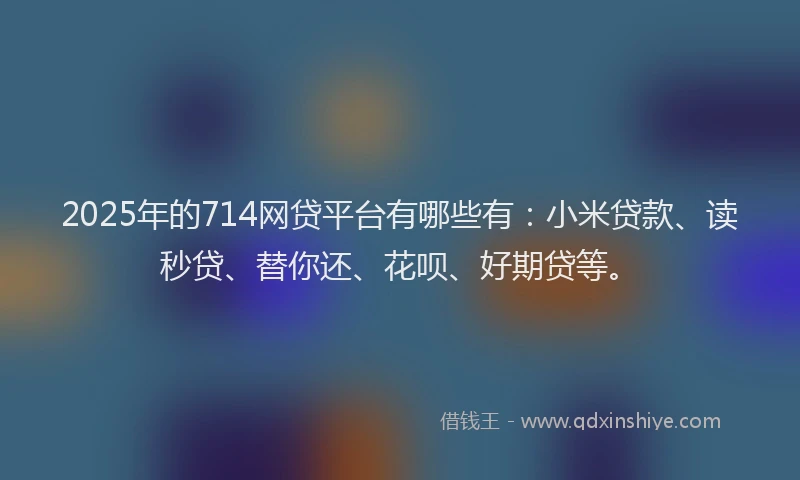 2025年的714网贷平台有哪些有：小米贷款、读秒贷、替你还、花呗、好期贷等。