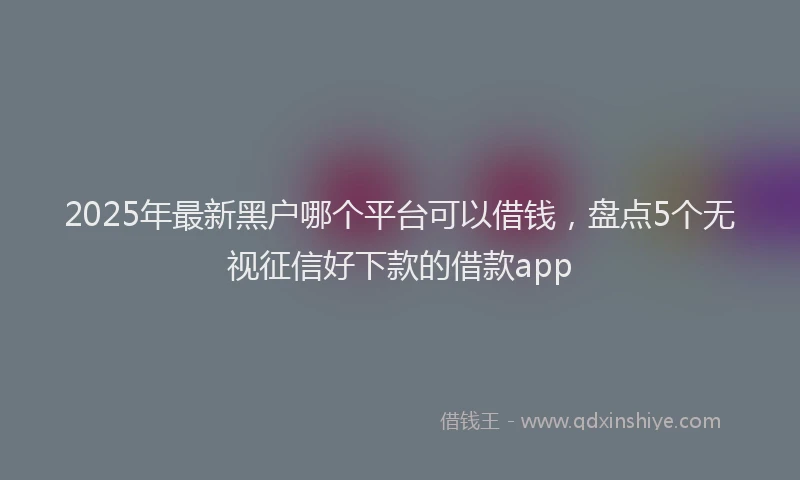 2025年最新黑户哪个平台可以借钱，盘点5个无视征信好下款的借款app
