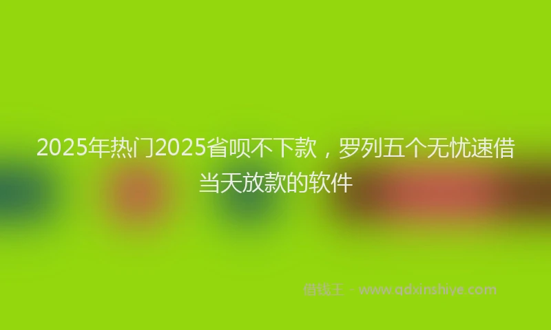 2025年热门2025省呗不下款，罗列五个无忧速借当天放款的软件