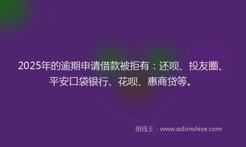 2025年的逾期申请借款被拒有：还呗、投友圈、平安口袋银行、花呗、惠商贷等。