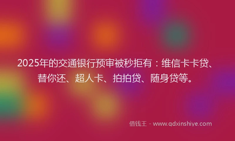 2025年的交通银行预审被秒拒有：维信卡卡贷、替你还、超人卡、拍拍贷、随身贷等。