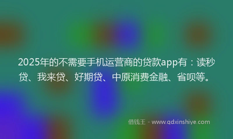 2025年的不需要手机运营商的贷款app有：读秒贷、我来贷、好期贷、中原消费金融、省呗等。