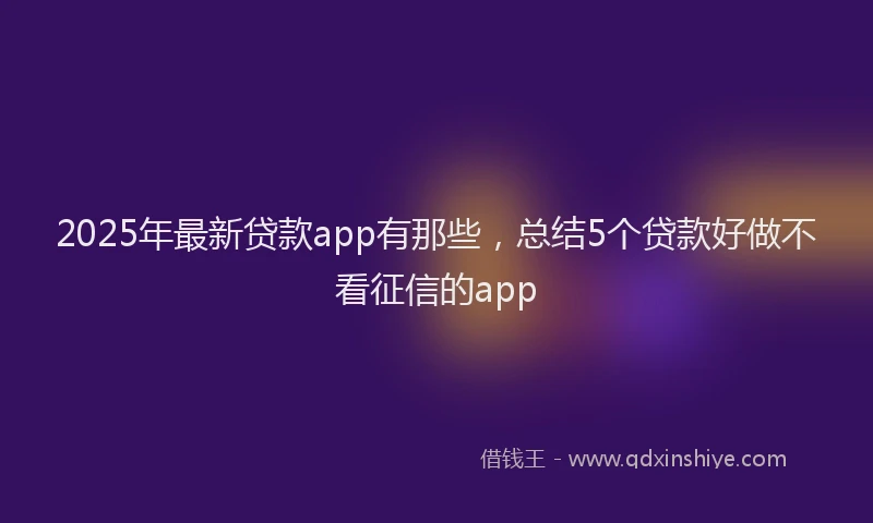 2025年最新贷款app有那些，总结5个贷款好做不看征信的app