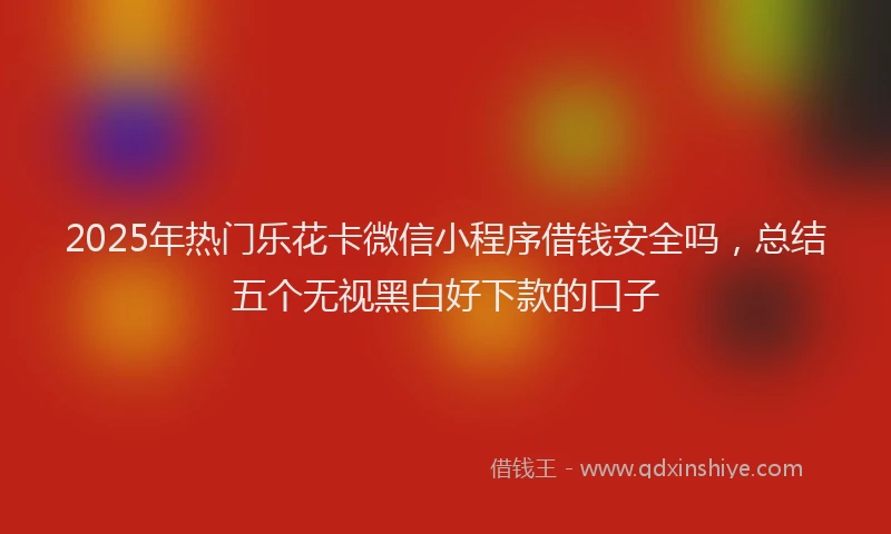 2025年热门乐花卡微信小程序借钱安全吗，总结五个无视黑白好下款的口子