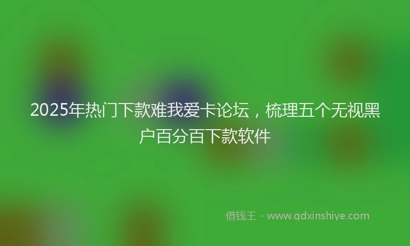 2025年热门下款难我爱卡论坛，梳理五个无视黑户百分百下款软件