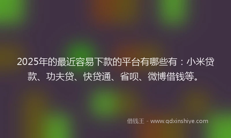 2025年的最近容易下款的平台有哪些有：小米贷款、功夫贷、快贷通、省呗、微博借钱等。