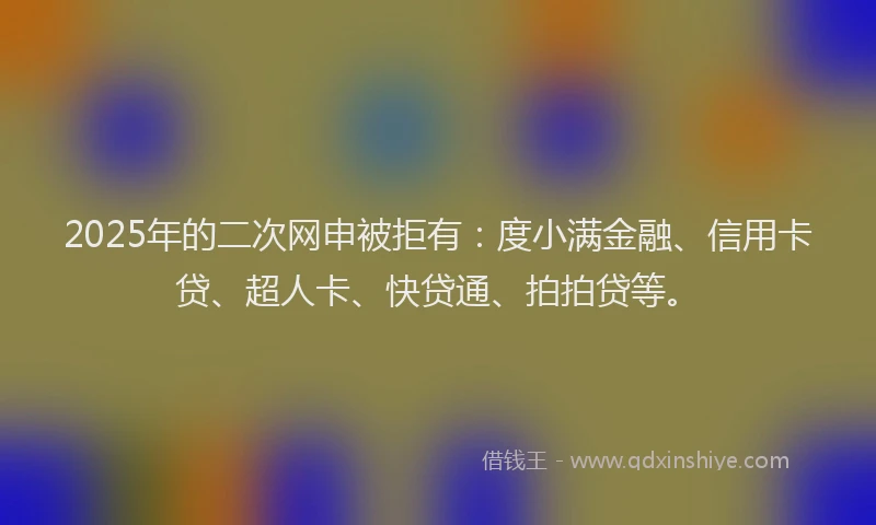 2025年的二次网申被拒有：度小满金融、信用卡贷、超人卡、快贷通、拍拍贷等。