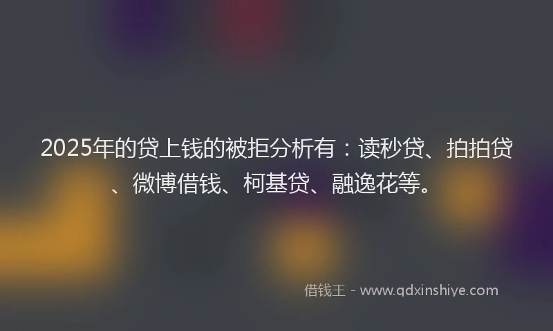2025年的贷上钱的被拒分析有：读秒贷、拍拍贷、微博借钱、柯基贷、融逸花等。