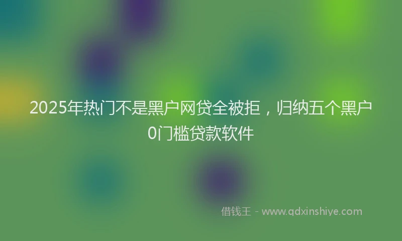2025年热门不是黑户网贷全被拒，归纳五个黑户0门槛贷款软件