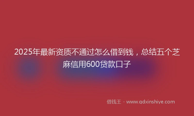 2025年最新资质不通过怎么借到钱，总结五个芝麻信用600贷款口子