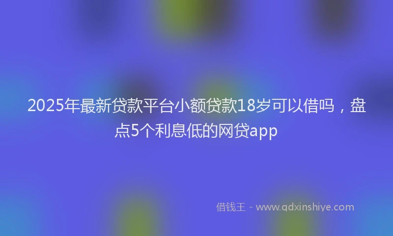 2025年最新贷款平台小额贷款18岁可以借吗，盘点5个利息低的网贷app