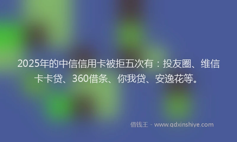 2025年的中信信用卡被拒五次有：投友圈、维信卡卡贷、360借条、你我贷、安逸花等。