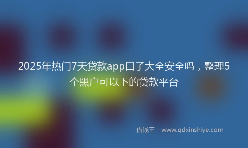 2025年热门7天贷款app口子大全安全吗，整理5个黑户可以下的贷款平台