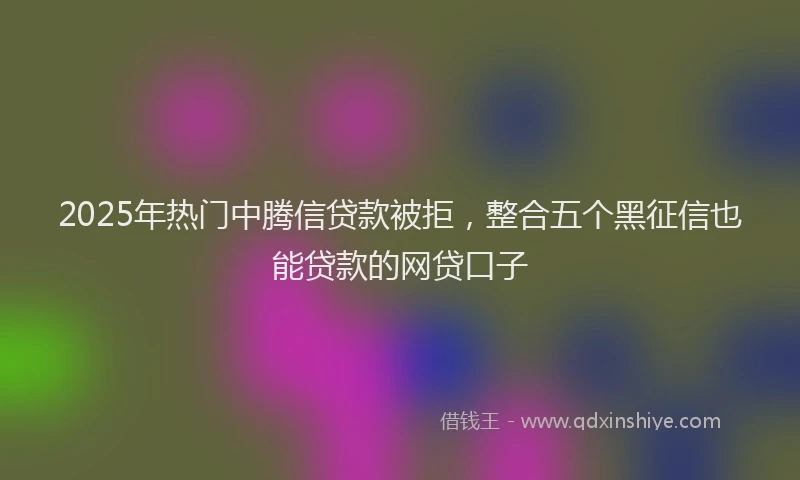 2025年热门中腾信贷款被拒，整合五个黑征信也能贷款的网贷口子