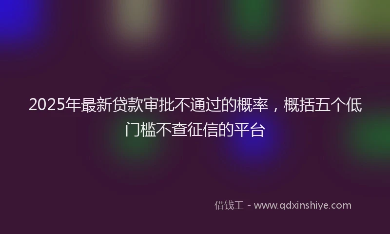 2025年最新贷款审批不通过的概率，概括五个低门槛不查征信的平台