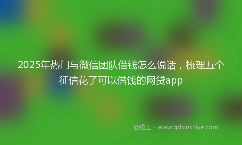 2025年热门与微信团队借钱怎么说话，梳理五个征信花了可以借钱的网贷app