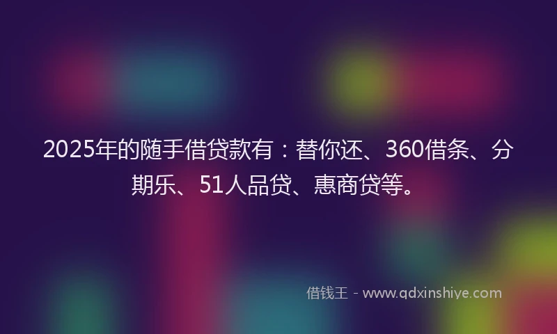 2025年的随手借贷款有：替你还、360借条、分期乐、51人品贷、惠商贷等。