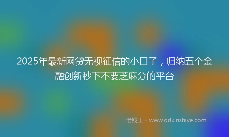 2025年最新网贷无视征信的小口子，归纳五个金融创新秒下不要芝麻分的平台