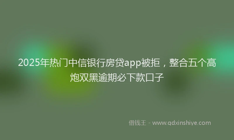2025年热门中信银行房贷app被拒，整合五个高炮双黑逾期必下款口子