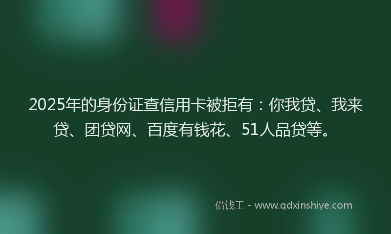 2025年的身份证查信用卡被拒有：你我贷、我来贷、团贷网、百度有钱花、51人品贷等。