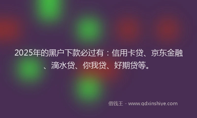 2025年的黑户下款必过有：信用卡贷、京东金融、滴水贷、你我贷、好期贷等。